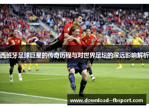 西班牙足球巨星的传奇历程与对世界足坛的深远影响解析