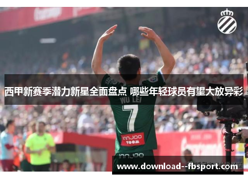 西甲新赛季潜力新星全面盘点 哪些年轻球员有望大放异彩 西甲新赛季潜力新星全面盘点 哪些年轻球员有望大放异彩