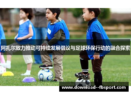 阿扎尔致力推动可持续发展倡议与足球环保行动的融合探索