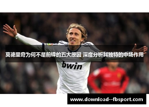 莫德里奇为何不是前锋的五大原因 深度分析其独特的中场作用