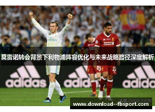 莫雷诺转会背景下利物浦阵容优化与未来战略路径深度解析