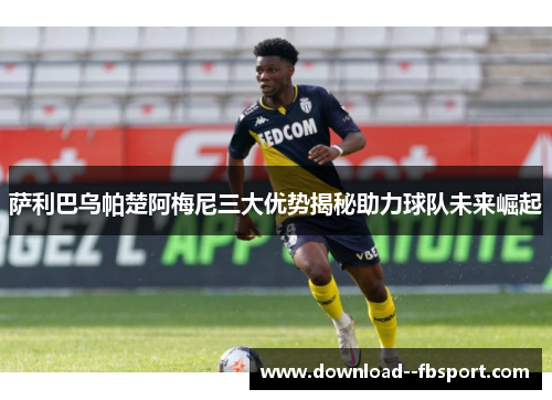 萨利巴乌帕楚阿梅尼三大优势揭秘助力球队未来崛起