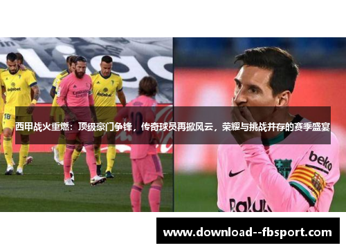 西甲战火重燃：顶级豪门争锋，传奇球员再掀风云，荣耀与挑战并存的赛季盛宴