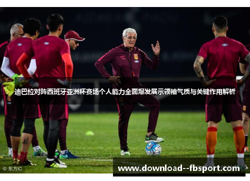 迪巴拉对阵西班牙亚洲杯赛场个人能力全面爆发展示领袖气质与关键作用解析 迪巴拉对阵西班牙亚洲杯赛场个人能力全面爆发展示领袖气质与关键作用解析