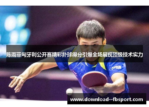 陈雨菲匈牙利公开赛精彩扑球得分引爆全场展现顶级技术实力 陈雨菲匈牙利公开赛精彩扑球得分引爆全场展现顶级技术实力