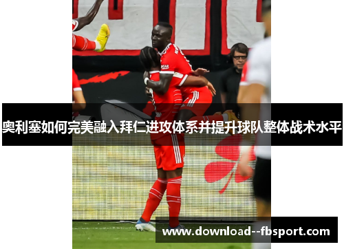 奥利塞如何完美融入拜仁进攻体系并提升球队整体战术水平 奥利塞如何完美融入拜仁进攻体系并提升球队整体战术水平