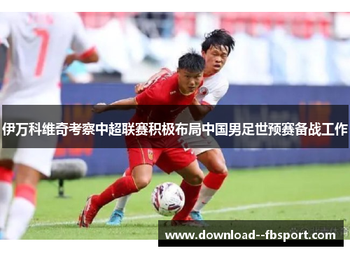 伊万科维奇考察中超联赛积极布局中国男足世预赛备战工作